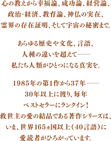 心の教えから幸福論、成功論、経営論、政治・経済、教育論、神仏の実在、あらゆる歴史や文化、言語、人種の違いを超えて――私たち人類がひとつになる真実を。1985年の第１作から37年――30年以上に渡り、毎年ベストセラーにランクイン！救世主の愛の結晶である著作シリーズは、いま、世界165ヵ国以上（40言語）に愛読者がひろがっています。