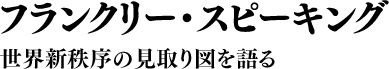 フランクリー・スピーキング 世界新秩序の見取り図を語る