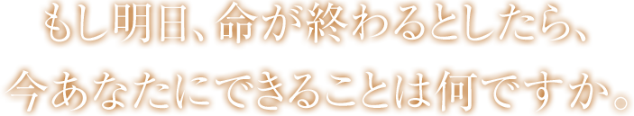 もし明日、命が終わるとしたら、今あなたにできることは何ですか。