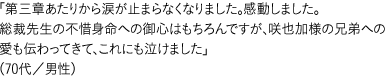 「第三章あたりから涙が止まらなくなりました。感動しました。総裁先生の不惜身命への御心はもちろんですが、咲也加様の兄弟への愛も伝わってきて、これにも泣けました」  （70代／男性）