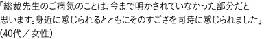 「総裁先生のご病気のことは、今まで明かされていなかった部分だと思います。身近に感じられるとともにそのすごさを同時に感じられました」（40代／女性）