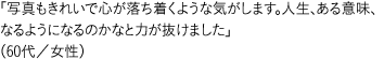 「写真もきれいで心が落ち着くような気がします。人生、ある意味、なるようになるのかなと力が抜けました」（60代／女性）