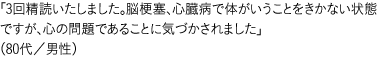 「3回精読いたしました。脳梗塞、心臓病で体がいうことをきかない状態ですが、心の問題であることに気づかされました」（80代／男性）