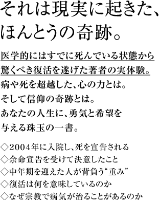 それは現実に起きた、ほんとうの奇跡。医学的にはすでに死んでいる状態から驚くべき復活を遂げた著者の実体験。病や死を超越した、心の力とは。そして信仰の奇跡とは。あなたの人生に、勇気と希望を与える珠玉の一書。◇２００４年に入院し、死を宣告される◇余命宣告を受けて決意したこと◇中年期を迎えた人が背負う“重み”◇復活は何を意味しているのか◇なぜ宗教で病気が治ることがあるのか