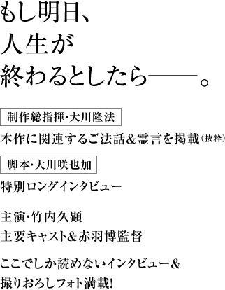 もし明日、人生が終わるとしたら―。 制作総指揮・大川隆法 本作に関連するご法話＆霊言を掲載（抜粋） 脚本・大川咲也加 特別ロングインタビュー 主演・竹内久顕 主要キャスト＆赤羽博監督ここでしか読めないインタビュー＆撮りおろしフォト満載！
