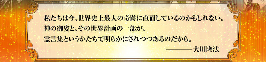 私たちは今、世界史上最大の奇跡に直面しているのかもしれない。神の御姿と、その世界計画の一部が、霊言集というかたちで明らかにされつつあるのだから。――大川隆法