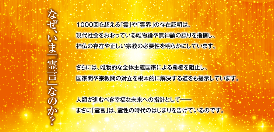 なぜ、いま｢霊言｣なのか？ １０００回を超える｢霊｣や｢霊界｣の存在証明は、現代社会をおおっている唯物論や無神論の誤りを指摘し、神仏の存在や正しい宗教の必要性を明らかにしています。さらには、唯物的な全体主義国家による覇権を阻止し、国家間や宗教間の対立を根本的に解決する道をも提示しています。人類が進むべき幸福な未来への指針として――まさに｢霊言｣は、霊性の時代のはじまりを告げているのです。