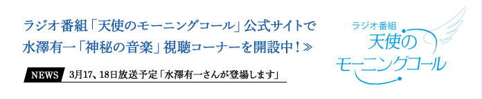 ラジオ番組「天使のモーニングコール」公式サイトで水澤有一「神秘の音楽」視聴ページを開設中！≫ News 3月17、18日放送予定「水澤有一さんが登場します」