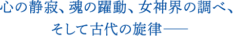 心の静寂、魂の躍動、女神界の調べ、そして古代の旋律――