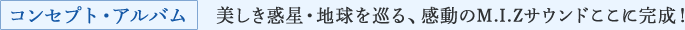 コンセプト・アルバム 美しき惑星・地球を巡る、感動のM.I.Zサウンドここに完成！