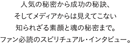 人気の秘密から成功の秘訣、そしてメディアからは見えてこない知られざる素顔と魂の秘密まで。ファン必読のスピリチュアル・インタビュー。