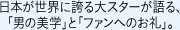 日本が世界に誇る大スターが語る、｢男の美学｣と｢ファンへのお礼｣。