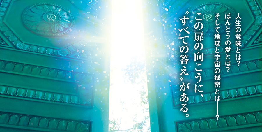 この扉の向こうに、〝すべての答え〟がある。人生の意味とは？ほんとうの愛とは？そして地球と宇宙の秘密とは――？