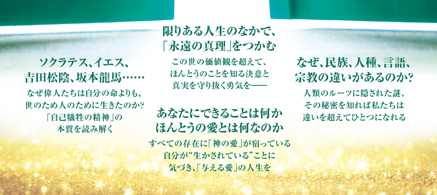 限りある人生のなかで、｢永遠の真理｣をつかむ この世の価値観を超えて、ほんとうのことを知る決意と真実を守り抜く勇気を―― ソクラテス、イエス、吉田松陰、坂本龍馬…… なぜ偉人たちは自分の命よりも、世のため人のために生きたのか？｢自己犠牲の精神｣の本質を読み解く あなたにできることは何かほんとうの愛とは何なのか すべての存在に｢神の愛｣が宿っている自分が“生かされている”ことに気づき、｢与える愛｣の人生を なぜ、民族、人種、言語、宗教の違いがあるのか？ 人類のルーツに隠された謎、その秘密を知れば私たちは違いを超えてひとつになれる