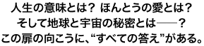 人生の意味とは? ほんとうの愛とは?そして地球と宇宙の秘密とは――?この扉の向こうに、“すべての答え”がある。