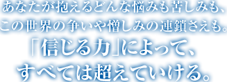 あなたが抱えるどんな悩みも苦しみも、この世界の争いや憎しみの連鎖さえも。｢信じる力｣によって、すべては超えていける。