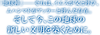 ｢地球神｣―それは、イエスが父と呼び、ムハンマドがアッラーと呼んだ存在。そして今、この地球の新しい文明を築くために。