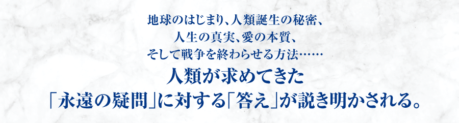 地球のはじまり、人類誕生の秘密、人生の真実、愛の本質、そして戦争を終わらせる方法…… 人類が求めてきた｢永遠の疑問｣に対する｢答え｣が説き明かされる。