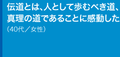 伝道とは、人として歩むべき道、真理の道であることに感動した40代／女性