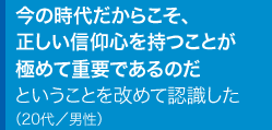 今の時代だからこそ、正しい信仰心を持つことが極めて重要であるのだということを改めて認識した20代／男性