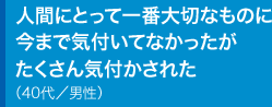 人間にとって一番大切なものに今まで気付いてなかったがたくさん気付かされた40代／男性