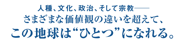 人種、文化、政治、そして宗教― さまざまな価値観の違いを超えて、この地球は“ひとつ”になれる。