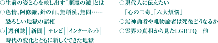 〇生前の姿と心を映し出す｢照魔の鏡｣とは〇色情、阿修羅、針の山、無頼漢、無間……　恐ろしい地獄の諸相〇 週刊誌　新聞　テレビ　インターネット　時代の変化とともに新しくできた地獄 〇現代人に伝えたい　｢心の三毒｣｢六大煩悩｣の大切さ〇無神論者や唯物論者は死後どうなるか〇霊界の真相から見たＬＧＢＴＱ　他