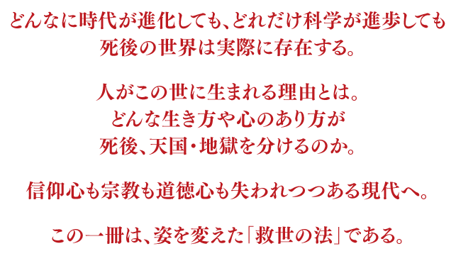 どんなに時代が進化しても、どれだけ科学が進歩しても死後の世界は実際に存在する。人がこの世に生まれる理由とは。どんな生き方が死後、天国・地獄を分けるのか。信仰心も宗教も道徳心も失われつつある現代へ。この一冊は、姿を変えた｢救世の法｣である。