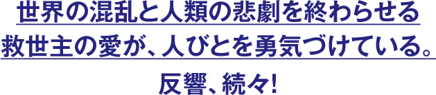 世界の混乱と人類の悲劇を終わらせる救世主の愛が、人びとを勇気づけている。反響、続々！