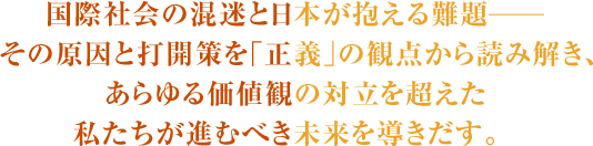 国際社会の混迷と日本が抱える難題―その原因と打開策を｢正義｣の観点から読み解き、あらゆる価値観の対立を超えた私たちが進むべき未来を導きだす。