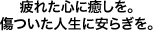 疲れた心に癒しを。傷ついた人生に安らぎを。