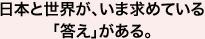 日本と世界が、いま求めている「答え」がある。