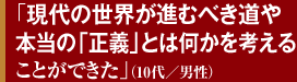 「現代の世界が進むべき道や本当の「正義」とは何かを考えることができた」（10代／男性）