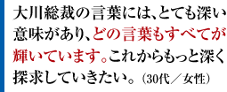 大川総裁の言葉には、とても深い意味があり、どの言葉もすべてが輝いています。これからもっと深く探求していきたい。 （30代／女性）