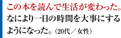 この本を読んで生活が変わった。なにより一日の時間を大事にするようになった。 （20代／女性）