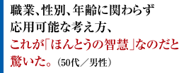 職業、性別、年齢に関わらず応用可能な考え方、これが｢ほんとうの智慧｣なのだと驚いた。 （50代／男性）