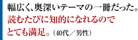 幅広く、奥深いテーマの一冊だった。読むたびに知的になれるのでとても満足。 （40代／男性）