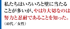 私たちはいろいろと壁に当たることが多いが、やはり大切なのは努力と忍耐であることを知った。（40代／女性）