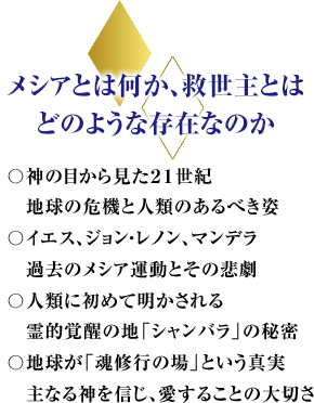 メシアとは何か、救世主とはどのような存在なのか〇神の目から見た２１世紀地球の危機と人類のあるべき姿〇イエス、ジョン・レノン、マンデラ過去のメシア運動とその悲劇〇人類に初めて明かされる霊的覚醒の地「シャンバラ」の秘密〇地球が「魂修行の場」という真実　神を信じ、愛することの大切さ