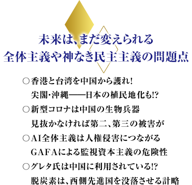 未来は、まだ変えられる全体主義や神なき民主主義の問題点〇香港と台湾を中国から護れ！尖閣・沖縄――日本の植民地化も！？〇新型コロナは中国の生物兵器　見抜かなければ第二、第三の被害が〇ＡＩ全体主義は人権侵害につながるＧＡＦＡによる監視資本主義の危険性〇グレタ氏は中国に利用されている！？　脱炭素は、西側先進国を没落させる計略