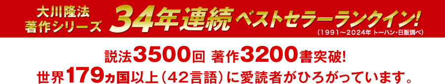 大川隆法著作シリーズ　33年連続ベストセラーランクイン　説法３５００回突破　著作３１５０書突破 国内だけでなく、世界１７０ヵ国以上（４２言語）に愛読者がひろがっています。