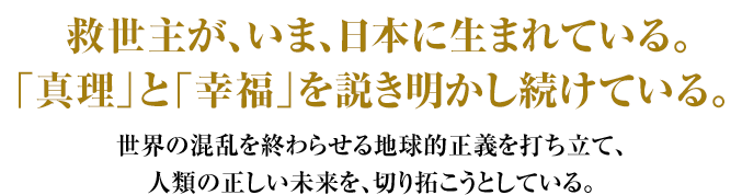 救世主が、いま日本に生まれている。「真理」と「幸福」を説き明かし続けている。世界の混乱を終わらせる地球的正義を打ち立て、人類の正しい未来を、切り拓こうとしている。