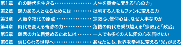 第1章　心の時代を生きる・・・・・・・・・・・・・・・・人生を黄金に変える「心の力」
                                                        第2章　魅力ある人となるためには・・・・・・・・批判する人をもファンに変える力
                                                        第3章　人類幸福化の原点・・・・・・・・・・・・・・・宗教心、信仰心は、なぜ大事なのか
                                                        第4章　時代を変える奇跡の力・・・・・・・・・・・・危機の時代を乗り越える「宗教」と「政治」
                                                        第5章　慈悲の力に目覚めるためには・・・・・・一人でも多くの人に愛の心を届けたい
                                                        第6章　信じられる世界へ・・・・・・・・・・・・・・・・あなたにも、世界を幸福に変える「光」がある