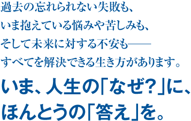 過去の忘れられない失敗も、いま抱えている悩みや苦しみも、そして未来に対する不安も―すべてを解決できる生き方があります。 いま、人生の｢なぜ？｣に、ほんとうの｢答え｣を。