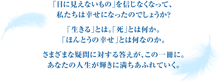 ｢目に見えないもの｣を信じなくなって、私たちは幸せになったのでしょうか？｢生きる｣とは。｢死｣とは何か。｢ほんとうの幸せ｣とは何なのか。さまざまな疑問に対する答えが、この一冊に。あなたの人生が輝きに満ちあふれていく。