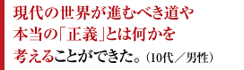 現代の世界が進むべき道や本当の「正義」とは何かを考えることができた。 （10代／男性）