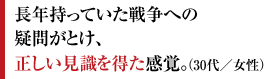 長年持っていた戦争への疑問がとけ、正しい見識を得た感覚。（30代／女性）