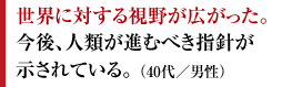 世界に対する視野が広がった。今後、人類が進むべき指針が示されている。 （40代／男性）