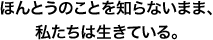 ほんとうのことを知らないまま、私たちは生きている。
