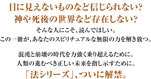 目に見えないものなど信じられない？神や死後の世界など存在しない？ そんな人にこそ、読んでほしい。この一冊が、あなたのスピリチュアルな無限の力を解き放つ。 混沌と崩壊の時代を力強く乗り超えるために。人類の進むべき正しい未来を指し示すために。 待望の法シリーズ最新刊、ついに解禁。